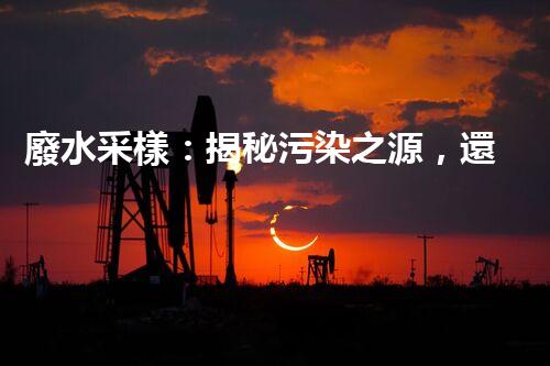 廢水采樣：揭秘污染之源，還原隱匿真相！
